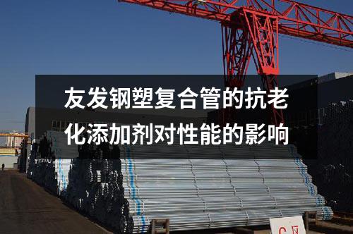 友發(fā)鋼塑復(fù)合管的抗老化添加劑對(duì)性能的影響