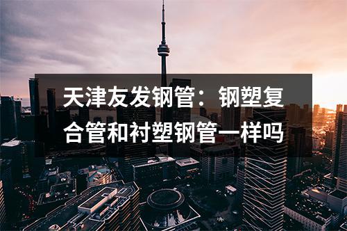 天津友發鋼管:鋼塑復合管和襯塑鋼管一樣嗎