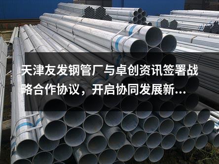 天津<a href=http://m.ntxnw.com.cn/ target=_blank class=infotextkey>友發鋼管廠</a>與卓創資訊簽署戰略合作協議,開啟協同發展新篇章