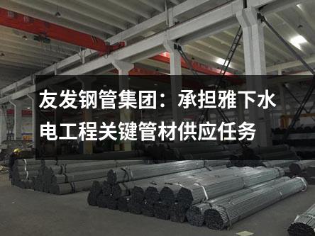 友發鋼管集團:承擔雅下水電工程關鍵管材供應任務